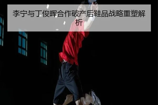 李宁与丁俊晖合作破产后鞋品战略重塑解析